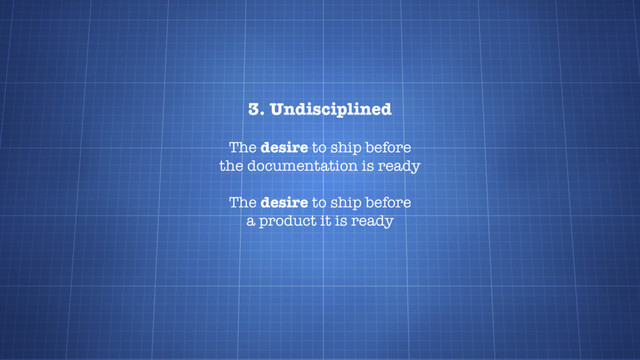 3. Undisciplined
The desire to ship before
the documentation is ready
The desire to ship before
a product it is ready
