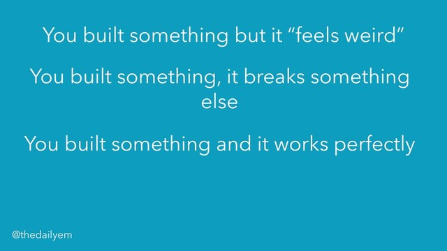 You built something, it breaks something
else
You built something but it “feels weird”
You built something and it works perfectly
@thedailyem
