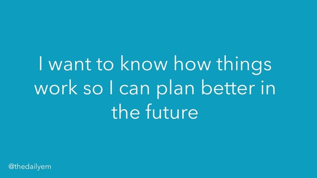 I want to know how things
work so I can plan better in
the future
@thedailyem
