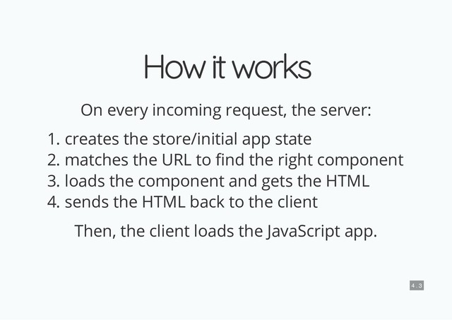 How it works
How it works
On every incoming request, the server:
1. creates the store/initial app state
2. matches the URL to nd the right component
3. loads the component and gets the HTML
4. sends the HTML back to the client
Then, the client loads the JavaScript app.
4 . 3
