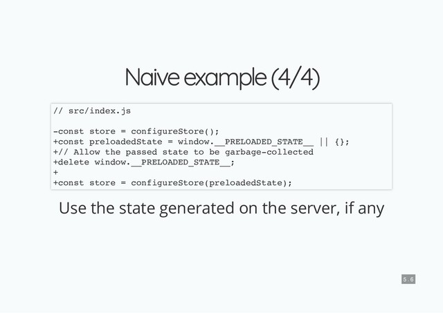 Naive example (4/4)
Naive example (4/4)
Use the state generated on the server, if any
// src/index.js
-const store = configureStore();
+const preloadedState = window.__PRELOADED_STATE__ || {};
+// Allow the passed state to be garbage-collected
+delete window.__PRELOADED_STATE__;
+
+const store = configureStore(preloadedState);
5 . 6
