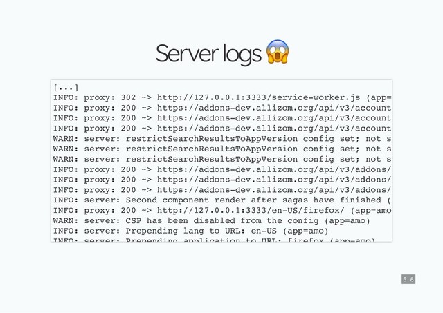 Server logs
Server logs
[...]
INFO: proxy: 302 ~> http://127.0.0.1:3333/service-worker.js (app=
INFO: proxy: 200 ~> https://addons-dev.allizom.org/api/v3/account
INFO: proxy: 200 ~> https://addons-dev.allizom.org/api/v3/account
INFO: proxy: 200 ~> https://addons-dev.allizom.org/api/v3/account
WARN: server: restrictSearchResultsToAppVersion config set; not s
WARN: server: restrictSearchResultsToAppVersion config set; not s
WARN: server: restrictSearchResultsToAppVersion config set; not s
INFO: proxy: 200 ~> https://addons-dev.allizom.org/api/v3/addons/
INFO: proxy: 200 ~> https://addons-dev.allizom.org/api/v3/addons/
INFO: proxy: 200 ~> https://addons-dev.allizom.org/api/v3/addons/
INFO: server: Second component render after sagas have finished (
INFO: proxy: 200 ~> http://127.0.0.1:3333/en-US/firefox/ (app=amo
WARN: server: CSP has been disabled from the config (app=amo)
INFO: server: Prepending lang to URL: en-US (app=amo)
INFO: server: Prepending application to URL: firefox (app=amo)
6 . 8
