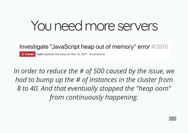 You need more servers
You need more servers
In order to reduce the # of 500 caused by the issue, we
had to bump up the # of instances in the cluster from
8 to 40. And that eventually stopped the "heap oom"
from continuously happening.
6 . 14
