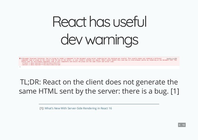 React has useful
React has useful
dev warnings
dev warnings
TL;DR: React on the client does not generate the
same HTML sent by the server: there is a bug. [1]
[1]: What’s New With Server-Side Rendering in React 16
6 . 16
