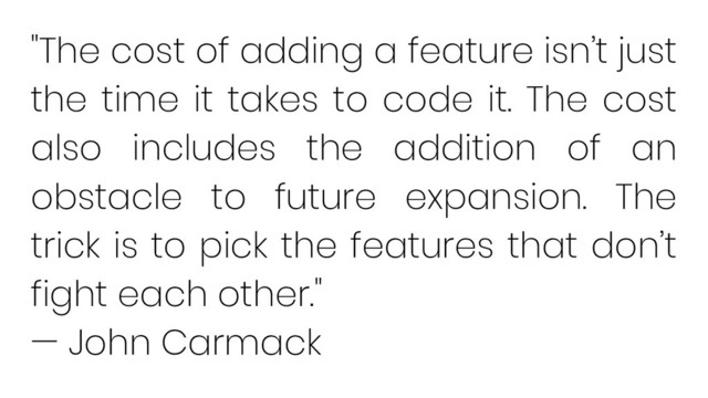 "The cost of adding a feature isn’t just
the time it takes to code it. The cost
also includes the addition of an
obstacle to future expansion. The
trick is to pick the features that don’t
fight each other."
— John Carmack
