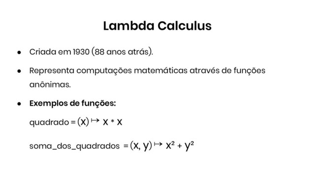 Lambda Calculus
● Criada em 1930 (88 anos atrás).
● Representa computações matemáticas através de funções
anônimas.
● Exemplos de funções:
quadrado = (x) ↦ x * x
soma_dos_quadrados = (x, y) ↦ x² + y²
