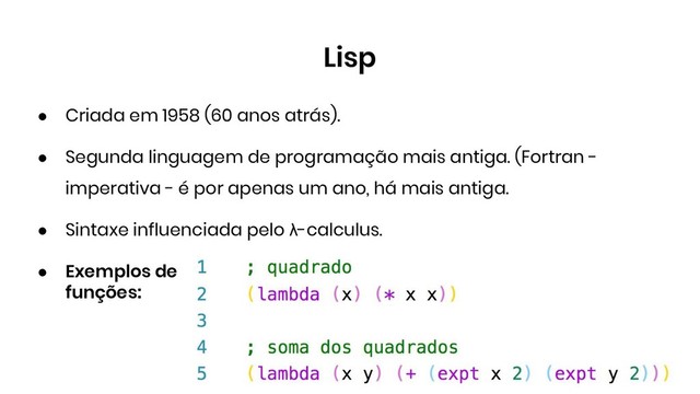 Lisp
● Criada em 1958 (60 anos atrás).
● Segunda linguagem de programação mais antiga. (Fortran -
imperativa - é por apenas um ano, há mais antiga.
● Sintaxe influenciada pelo λ-calculus.
● Exemplos de
funções:
