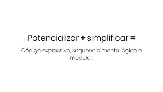 Potencializar + simplificar =
Código expressivo, sequencialmente lógico e
modular.
