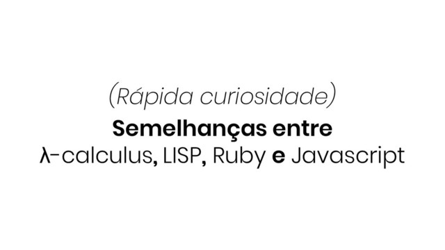 Semelhanças entre
λ-calculus, LISP, Ruby e Javascript
(Rápida curiosidade)
