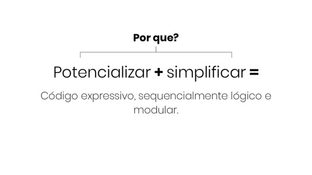 Potencializar + simplificar =
Código expressivo, sequencialmente lógico e
modular.
Por que?
