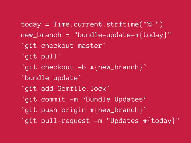 today = Time.current.strftime("%F")
new_branch = "bundle-update-#{today}"
`git checkout master`
`git pull`
`git checkout -b #{new_branch}`
`bundle update`
`git add Gemfile.lock`
`git commit -m ‘Bundle Updates’
`git push origin #{new_branch}`
`git pull-request -m "Updates #{today}"
