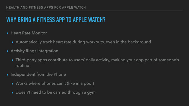 HEALTH AND FITNESS APPS FOR APPLE WATCH
WHY BRING A FITNESS APP TO APPLE WATCH?
▸ Heart Rate Monitor
▸ Automatically track heart rate during workouts, even in the background
▸ Activity Rings Integration
▸ Third-party apps contribute to users’ daily activity, making your app part of someone’s
routine
▸ Independent from the Phone
▸ Works where phones can’t (like in a pool)
▸ Doesn’t need to be carried through a gym
