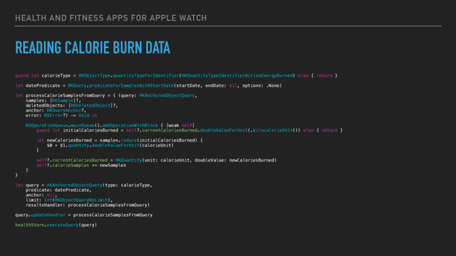 HEALTH AND FITNESS APPS FOR APPLE WATCH
READING CALORIE BURN DATA
guard let calorieType = HKObjectType.quantityTypeForIdentifier(HKQuantityTypeIdentifierActiveEnergyBurned) else { return }
let datePredicate = HKQuery.predicateForSamplesWithStartDate(startDate, endDate: nil, options: .None)
let processCalorieSamplesFromQuery = { (query: HKAnchoredObjectQuery,
samples: [HKSample]?,
deletedObjects: [HKDeletedObject]?,
anchor: HKQueryAnchor?,
error: NSError?) -> Void in
NSOperationQueue.mainQueue().addOperationWithBlock { [weak self]
guard let initialCaloriesBurned = self?.currentCaloriesBurned.doubleValueForUnit(.kilocalorieUnit()) else { return }
let newCaloriesBurned = samples.reduce(initialCaloriesBurned) {
$0 + $1.quantity.doubleValueForUnit(calorieUnit)
}
self?.currentCaloriesBurned = HKQuantity(unit: calorieUnit, doubleValue: newCaloriesBurned)
self?.calorieSamples += newSamples
}
}
let query = HKAnchoredObjectQuery(type: calorieType,
predicate: datePredicate,
anchor: nil,
limit: Int(HKObjectQueryNoLimit),
resultsHandler: processCalorieSamplesFromQuery)
query.updateHandler = processCalorieSamplesFromQuery
healthStore.executeQuery(query)
