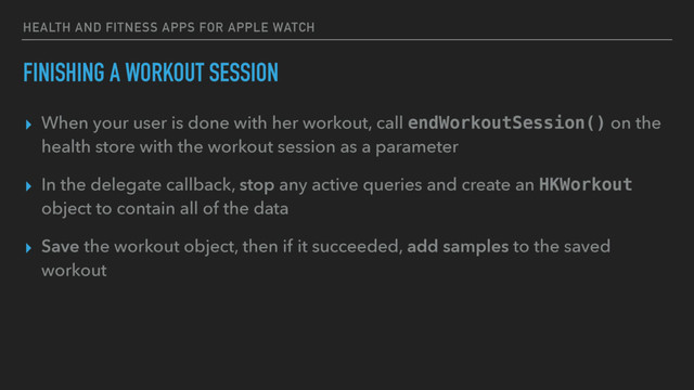 HEALTH AND FITNESS APPS FOR APPLE WATCH
FINISHING A WORKOUT SESSION
▸ When your user is done with her workout, call endWorkoutSession() on the
health store with the workout session as a parameter
▸ In the delegate callback, stop any active queries and create an HKWorkout
object to contain all of the data
▸ Save the workout object, then if it succeeded, add samples to the saved
workout
