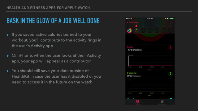 HEALTH AND FITNESS APPS FOR APPLE WATCH
BASK IN THE GLOW OF A JOB WELL DONE
▸ If you saved active calories burned to your
workout, you’ll contribute to the activity rings in
the user’s Activity app
▸ On iPhone, when the user looks at their Activity
app, your app will appear as a contributor
▸ You should still save your data outside of
HealthKit in case the user has it disabled or you
need to access it in the future on the watch

