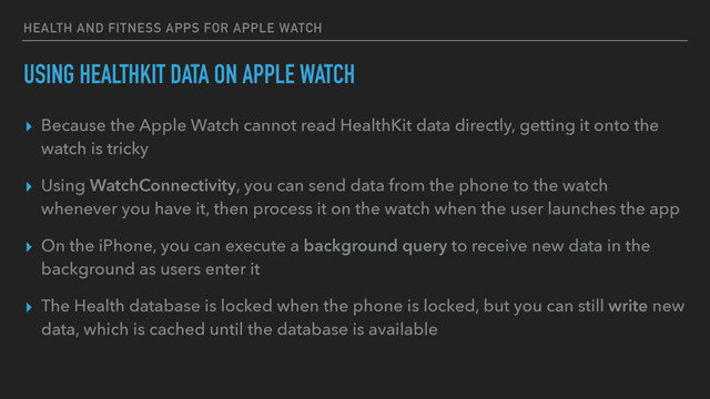 HEALTH AND FITNESS APPS FOR APPLE WATCH
USING HEALTHKIT DATA ON APPLE WATCH
▸ Because the Apple Watch cannot read HealthKit data directly, getting it onto the
watch is tricky
▸ Using WatchConnectivity, you can send data from the phone to the watch
whenever you have it, then process it on the watch when the user launches the app
▸ On the iPhone, you can execute a background query to receive new data in the
background as users enter it
▸ The Health database is locked when the phone is locked, but you can still write new
data, which is cached until the database is available
