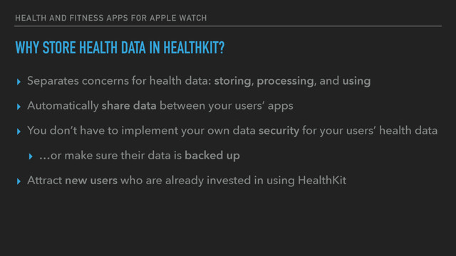 HEALTH AND FITNESS APPS FOR APPLE WATCH
WHY STORE HEALTH DATA IN HEALTHKIT?
▸ Separates concerns for health data: storing, processing, and using
▸ Automatically share data between your users’ apps
▸ You don’t have to implement your own data security for your users’ health data
▸ …or make sure their data is backed up
▸ Attract new users who are already invested in using HealthKit
