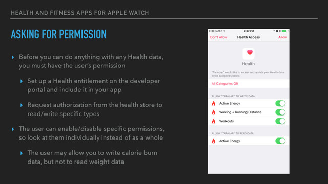 HEALTH AND FITNESS APPS FOR APPLE WATCH
ASKING FOR PERMISSION
▸ Before you can do anything with any Health data,
you must have the user’s permission
▸ Set up a Health entitlement on the developer
portal and include it in your app
▸ Request authorization from the health store to
read/write speciﬁc types
▸ The user can enable/disable speciﬁc permissions,
so look at them individually instead of as a whole
▸ The user may allow you to write calorie burn
data, but not to read weight data
