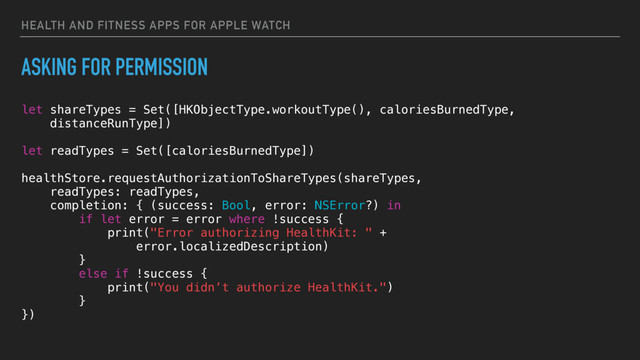 HEALTH AND FITNESS APPS FOR APPLE WATCH
ASKING FOR PERMISSION
let shareTypes = Set([HKObjectType.workoutType(), caloriesBurnedType,
distanceRunType])
let readTypes = Set([caloriesBurnedType])
healthStore.requestAuthorizationToShareTypes(shareTypes,
readTypes: readTypes,
completion: { (success: Bool, error: NSError?) in
if let error = error where !success {
print("Error authorizing HealthKit: " +
error.localizedDescription)
}
else if !success {
print("You didn’t authorize HealthKit.")
}
})
