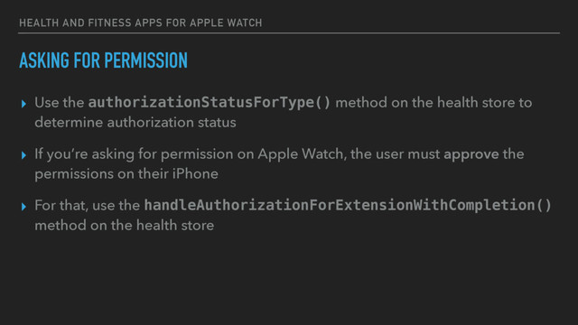 HEALTH AND FITNESS APPS FOR APPLE WATCH
ASKING FOR PERMISSION
▸ Use the authorizationStatusForType() method on the health store to
determine authorization status
▸ If you’re asking for permission on Apple Watch, the user must approve the
permissions on their iPhone
▸ For that, use the handleAuthorizationForExtensionWithCompletion()
method on the health store
