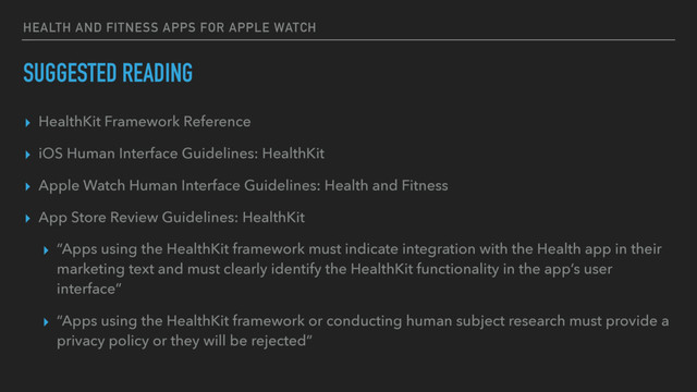 HEALTH AND FITNESS APPS FOR APPLE WATCH
SUGGESTED READING
▸ HealthKit Framework Reference
▸ iOS Human Interface Guidelines: HealthKit
▸ Apple Watch Human Interface Guidelines: Health and Fitness
▸ App Store Review Guidelines: HealthKit
▸ “Apps using the HealthKit framework must indicate integration with the Health app in their
marketing text and must clearly identify the HealthKit functionality in the app’s user
interface”
▸ “Apps using the HealthKit framework or conducting human subject research must provide a
privacy policy or they will be rejected”
