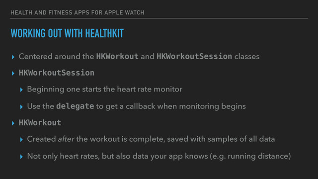 HEALTH AND FITNESS APPS FOR APPLE WATCH
WORKING OUT WITH HEALTHKIT
▸ Centered around the HKWorkout and HKWorkoutSession classes
▸ HKWorkoutSession
▸ Beginning one starts the heart rate monitor
▸ Use the delegate to get a callback when monitoring begins
▸ HKWorkout
▸ Created after the workout is complete, saved with samples of all data
▸ Not only heart rates, but also data your app knows (e.g. running distance)
