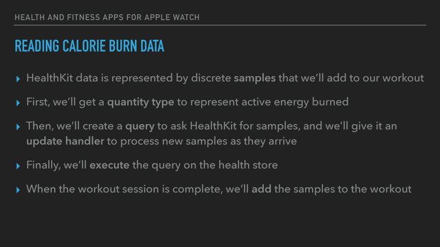 HEALTH AND FITNESS APPS FOR APPLE WATCH
READING CALORIE BURN DATA
▸ HealthKit data is represented by discrete samples that we’ll add to our workout
▸ First, we’ll get a quantity type to represent active energy burned
▸ Then, we’ll create a query to ask HealthKit for samples, and we’ll give it an
update handler to process new samples as they arrive
▸ Finally, we’ll execute the query on the health store
▸ When the workout session is complete, we’ll add the samples to the workout
