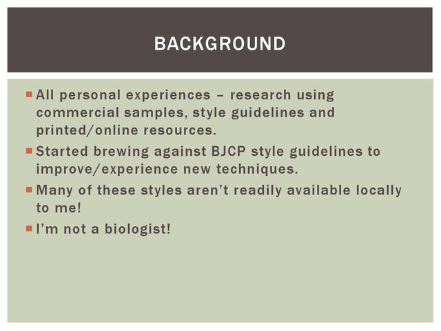  All personal experiences – research using
commercial samples, style guidelines and
printed/online resources.
 Started brewing against BJCP style guidelines to
improve/experience new techniques.
 Many of these styles aren’t readily available locally
to me!
 I’m not a biologist!
BACKGROUND
