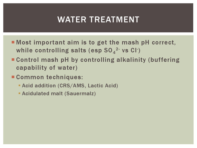  Most important aim is to get the mash pH correct,
while controlling salts (esp SO4
2- vs Cl-)
 Control mash pH by controlling alkalinity (buffering
capability of water)
 Common techniques:
 Acid addition (CRS/AMS, Lactic Acid)
 Acidulated malt (Sauermalz)
WATER TREATMENT
