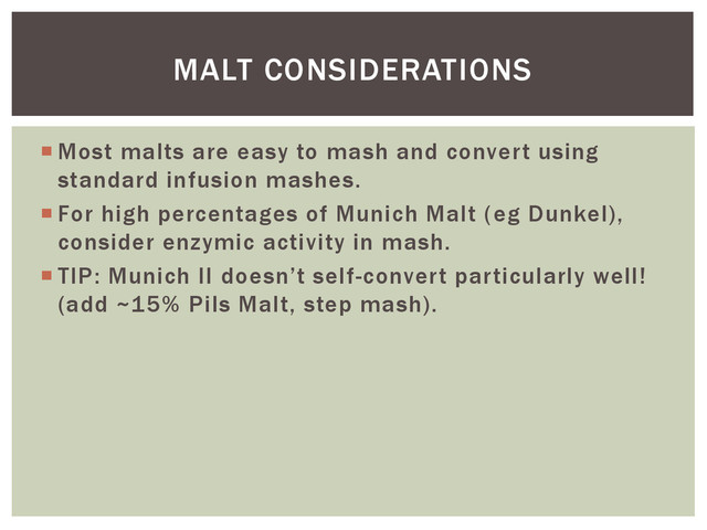  Most malts are easy to mash and convert using
standard infusion mashes.
 For high percentages of Munich Malt (eg Dunkel),
consider enzymic activity in mash.
 TIP: Munich II doesn’t self-convert particularly well!
(add ~15% Pils Malt, step mash).
MALT CONSIDERATIONS
