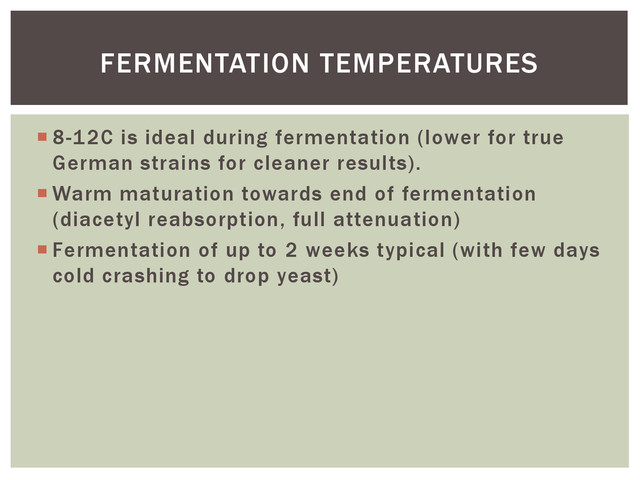  8-12C is ideal during fermentation (lower for true
German strains for cleaner results).
 Warm maturation towards end of fermentation
(diacetyl reabsorption, full attenuation)
 Fermentation of up to 2 weeks typical (with few days
cold crashing to drop yeast)
FERMENTATION TEMPERATURES
