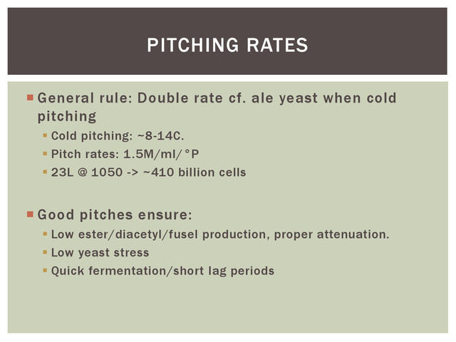  General rule: Double rate cf. ale yeast when cold
pitching
 Cold pitching: ~8-14C.
 Pitch rates: 1.5M/ml/°P
 23L @ 1050 -> ~410 billion cells
 Good pitches ensure:
 Low ester/diacetyl/fusel production, proper attenuation.
 Low yeast stress
 Quick fermentation/short lag periods
PITCHING RATES
