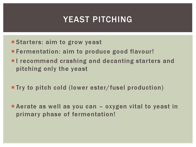  Starters: aim to grow yeast
 Fermentation: aim to produce good flavour!
 I recommend crashing and decanting starters and
pitching only the yeast
 Try to pitch cold (lower ester/fusel production)
 Aerate as well as you can – oxygen vital to yeast in
primary phase of fermentation!
YEAST PITCHING
