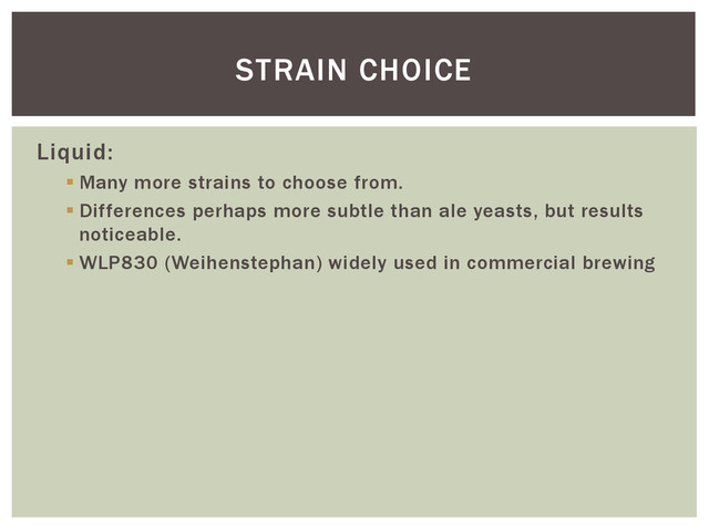 Liquid:
 Many more strains to choose from.
 Differences perhaps more subtle than ale yeasts, but results
noticeable.
 WLP830 (Weihenstephan) widely used in commercial brewing
STRAIN CHOICE
