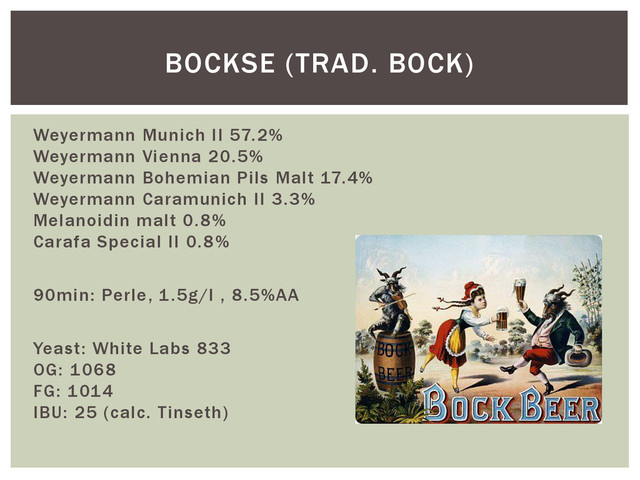 Weyermann Munich II 57.2%
Weyermann Vienna 20.5%
Weyermann Bohemian Pils Malt 17.4%
Weyermann Caramunich II 3.3%
Melanoidin malt 0.8%
Carafa Special II 0.8%
90min: Perle, 1.5g/l , 8.5%AA
Yeast: White Labs 833
OG: 1068
FG: 1014
IBU: 25 (calc. Tinseth)
BOCKSE (TRAD. BOCK)
