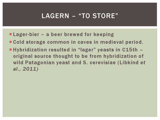  Lager-bier – a beer brewed for keeping
 Cold storage common in caves in medieval period.
 Hybridization resulted in “lager” yeasts in C15th –
original source thought to be from hybridization of
wild Patagonian yeast and S. cerevisiae (Libkind et
al., 2011)
LAGERN – “TO STORE”
