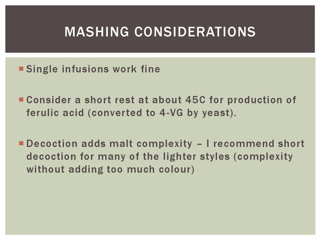 Single infusions work fine
 Consider a short rest at about 45C for production of
ferulic acid (converted to 4-VG by yeast).
 Decoction adds malt complexity – I recommend short
decoction for many of the lighter styles (complexity
without adding too much colour)
MASHING CONSIDERATIONS
