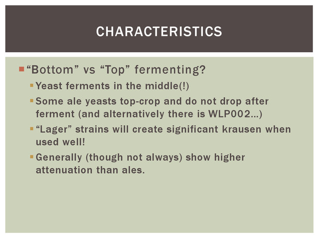 “Bottom” vs “Top” fermenting?
Yeast ferments in the middle(!)
Some ale yeasts top-crop and do not drop after
ferment (and alternatively there is WLP002…)
“Lager” strains will create significant krausen when
used well!
Generally (though not always) show higher
attenuation than ales.
CHARACTERISTICS
