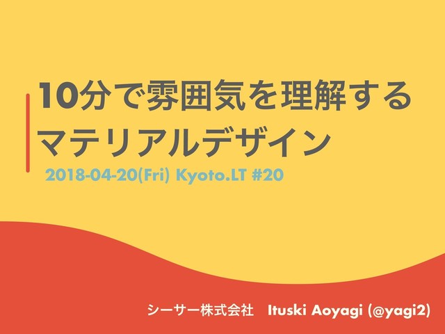 10෼ͰงғؾΛཧղ͢Δ
ϚςϦΞϧσβΠϯ
γʔαʔגࣜձࣾɹItuski Aoyagi (@yagi2)
2018-04-20(Fri) Kyoto.LT #20
