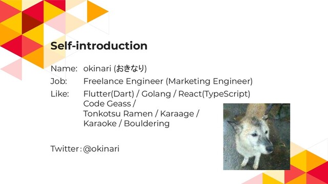 Self-introduction
Name: okinari (おきなり)
Job: Freelance Engineer (Marketing Engineer)
Like: Flutter(Dart) / Golang / React(TypeScript)
Code Geass /
Tonkotsu Ramen / Karaage /
Karaoke / Bouldering
Twitter：@okinari
