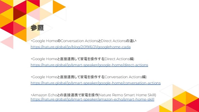 ・Google HomeのConversation ActionsとDirect Actionsの違い
https://nature.global/jp/blog/2019/6/21/googlehome-cada
・Google Homeと直接連携して家電を操作する
(Direct Actions編)
https://nature.global/jp/smart-speaker/google-home/direct-actions
・Google Homeと直接連携して家電を操作する
(Conversation Actions編)
https://nature.global/jp/smart-speaker/google-home/conversation-actions
・Amazon Echoとの直接連携で家電を操作
(Nature Remo Smart Home Skill)
https://nature.global/jp/smart-speaker/amazon-echo/smart-home-skill
参照
