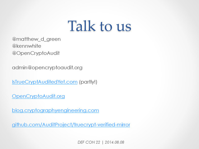 Talk  to  us	
DEF CON 22 | 2014.08.08
@matthew_d_green
@kennwhite
@OpenCryptoAudit
admin@opencryptoaudit.org
IsTrueCryptAuditedYet.com (partly!)
OpenCryptoAudit.org
blog.cryptographyengineering.com
github.com/AuditProject/truecrypt-verified-mirror
