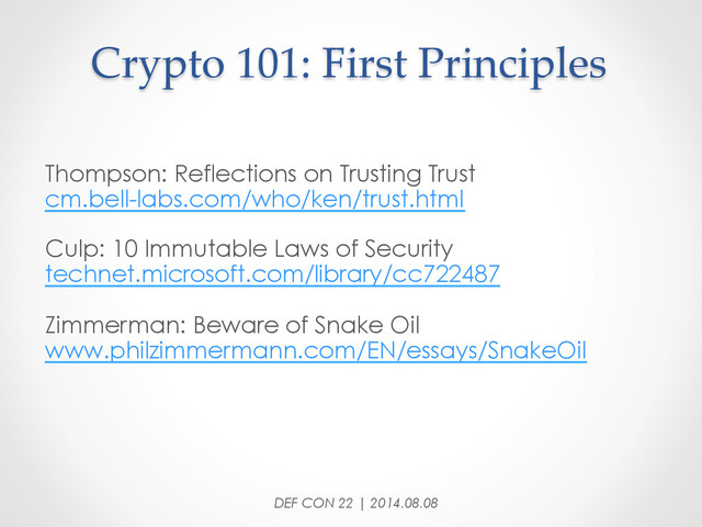 Crypto  101:  First  Principles	
Thompson: Reflections on Trusting Trust
cm.bell-labs.com/who/ken/trust.html
Culp: 10 Immutable Laws of Security
technet.microsoft.com/library/cc722487
Zimmerman: Beware of Snake Oil
www.philzimmermann.com/EN/essays/SnakeOil
DEF CON 22 | 2014.08.08
