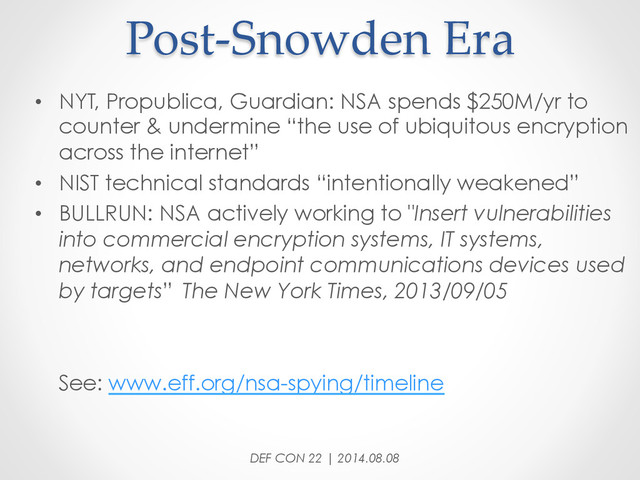Post-­‐‑Snowden  Era	
•  NYT, Propublica, Guardian: NSA spends $250M/yr to
counter & undermine “the use of ubiquitous encryption
across the internet”
•  NIST technical standards “intentionally weakened”
•  BULLRUN: NSA actively working to "Insert vulnerabilities
into commercial encryption systems, IT systems,
networks, and endpoint communications devices used
by targets” The New York Times, 2013/09/05
See: www.eff.org/nsa-spying/timeline
DEF CON 22 | 2014.08.08
