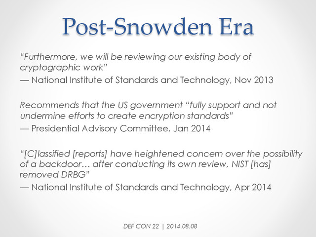 Post-­‐‑Snowden  Era	
“Furthermore, we will be reviewing our existing body of
cryptographic work”
— National Institute of Standards and Technology, Nov 2013
Recommends that the US government “fully support and not
undermine efforts to create encryption standards”
— Presidential Advisory Committee, Jan 2014
“[C]lassified [reports] have heightened concern over the possibility
of a backdoor… after conducting its own review, NIST [has]
removed DRBG”
— National Institute of Standards and Technology, Apr 2014
DEF CON 22 | 2014.08.08
