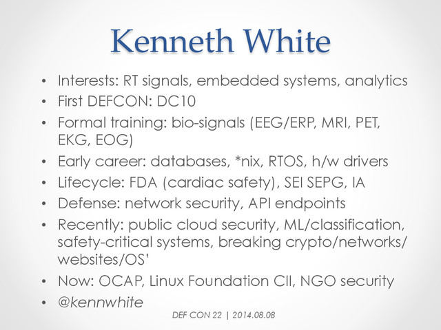 Kenneth  White	
•  Interests: RT signals, embedded systems, analytics
•  First DEFCON: DC10
•  Formal training: bio-signals (EEG/ERP, MRI, PET,
EKG, EOG)
•  Early career: databases, *nix, RTOS, h/w drivers
•  Lifecycle: FDA (cardiac safety), SEI SEPG, IA
•  Defense: network security, API endpoints
•  Recently: public cloud security, ML/classification,
safety-critical systems, breaking crypto/networks/
websites/OS’
•  Now: OCAP, Linux Foundation CII, NGO security
•  @kennwhite
DEF CON 22 | 2014.08.08
