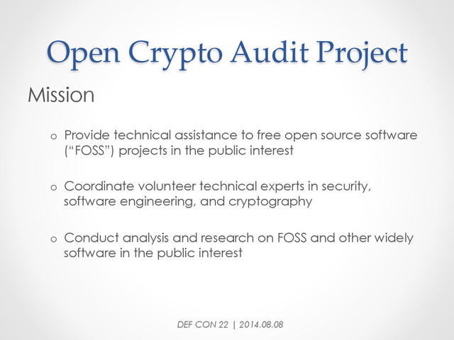 Open  Crypto  Audit  Project	
Mission
o  Provide technical assistance to free open source software
(“FOSS”) projects in the public interest
o  Coordinate volunteer technical experts in security,
software engineering, and cryptography
o  Conduct analysis and research on FOSS and other widely
software in the public interest
DEF CON 22 | 2014.08.08
