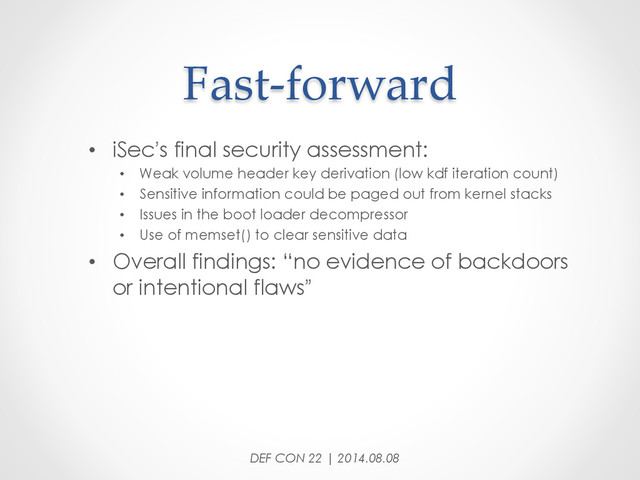 Fast-­‐‑forward	
•  iSec’s final security assessment:
•  Weak volume header key derivation (low kdf iteration count)
•  Sensitive information could be paged out from kernel stacks
•  Issues in the boot loader decompressor
•  Use of memset() to clear sensitive data
•  Overall findings: “no evidence of backdoors
or intentional flaws”
DEF CON 22 | 2014.08.08
