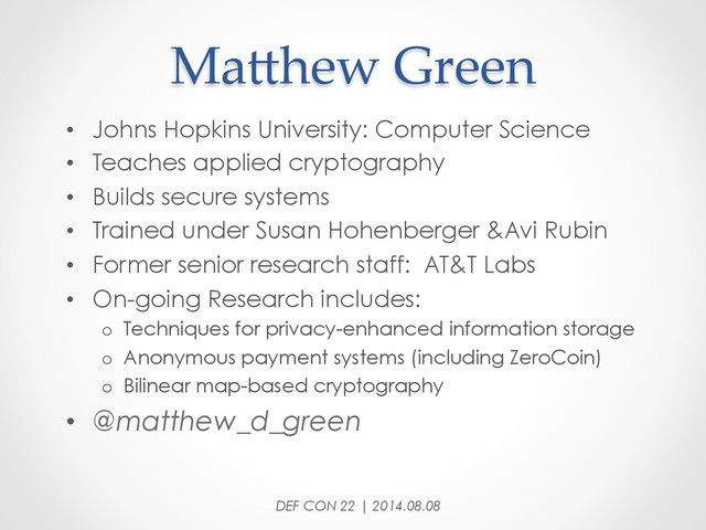 MaDhew  Green	
•  Johns Hopkins University: Computer Science
•  Teaches applied cryptography
•  Builds secure systems
•  Trained under Susan Hohenberger &Avi Rubin
•  Former senior research staff: AT&T Labs
•  On-going Research includes:
o  Techniques for privacy-enhanced information storage
o  Anonymous payment systems (including ZeroCoin)
o  Bilinear map-based cryptography
•  @matthew_d_green
DEF CON 22 | 2014.08.08
