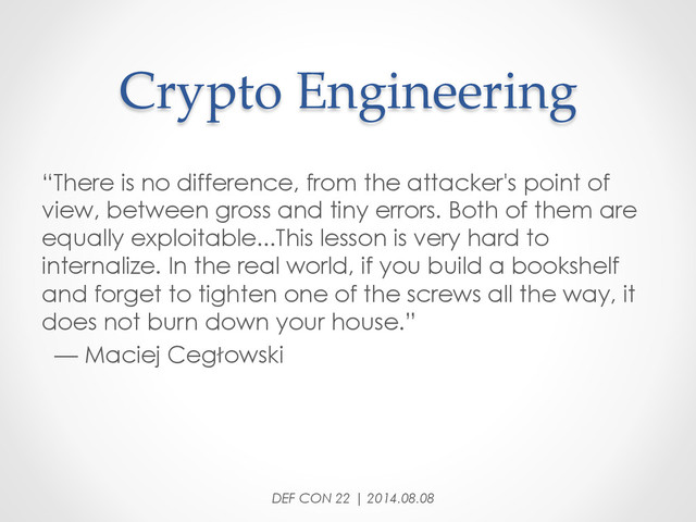 Crypto  Engineering	
“There is no difference, from the attacker's point of
view, between gross and tiny errors. Both of them are
equally exploitable...This lesson is very hard to
internalize. In the real world, if you build a bookshelf
and forget to tighten one of the screws all the way, it
does not burn down your house.”
— Maciej Cegłowski
DEF CON 22 | 2014.08.08
